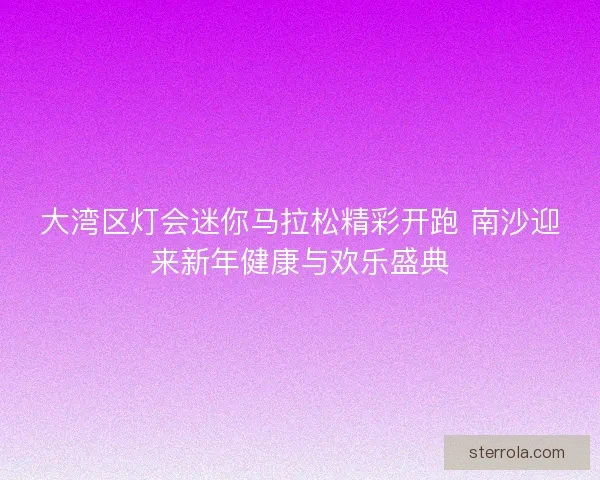大湾区灯会迷你马拉松精彩开跑 南沙迎来新年健康与欢乐盛典