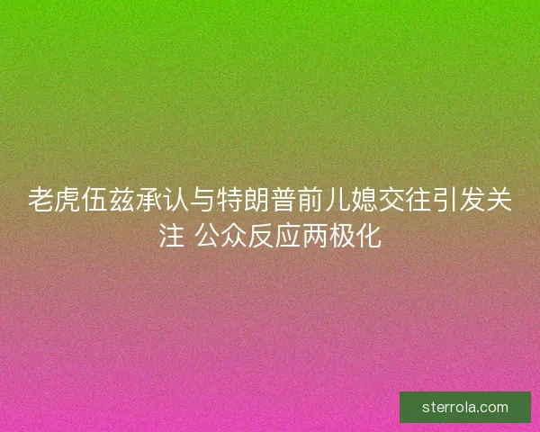 老虎伍兹承认与特朗普前儿媳交往引发关注 公众反应两极化