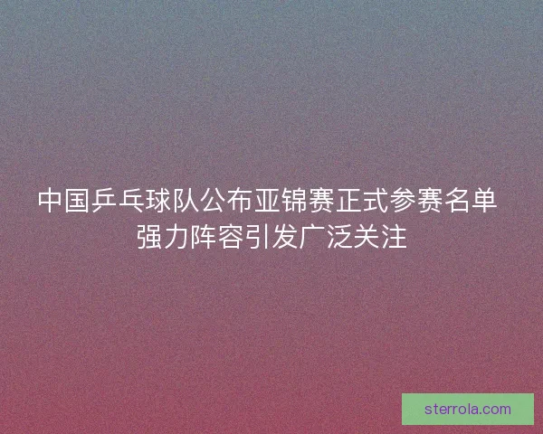 中国乒乓球队公布亚锦赛正式参赛名单 强力阵容引发广泛关注