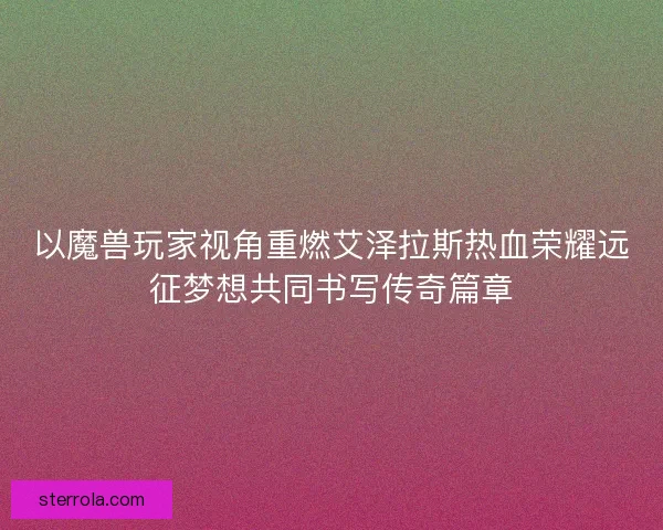 以魔兽玩家视角重燃艾泽拉斯热血荣耀远征梦想共同书写传奇篇章